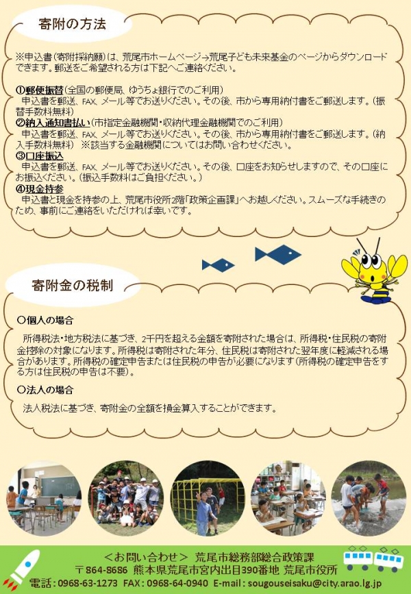 未来基金チラシ(裏)画像。寄附の方法。※申込書、寄付採納願は荒尾市ホームページ、荒尾子ども未来基金のページからダウンロードできます。郵送をご希望さえる方は荒尾市総務部総合政策課へご連絡ください。1.郵便振替、全国の郵便局、ゆうちょ銀行でのご利用。申込書を郵送、ファックス、メール等でお送りください。その後、市から専用納付書をご郵送します。振替手数料無料。2.納入通知書払い、市指定金融機関・収納代理金融機関でのご利用、申込書を郵送・ファックス、メール等でお送りください。その後、市から専用納付書をご郵送します。納付手数料無料、※該当する金融機関についてはお問合せ下さい。3.口座振込、申込書を郵送、ファックス、メール等でお送りください。その後、口座をお知らせしますので、その口座にお振込みください。振込手数料はご負担ください。4.現金持参、申込書と現金を持参の上、荒尾市役所2階 政策企画課へお越しください。スムーズな手続きのため、事前にご連絡をいただければ幸いです。寄付金の税制、個人の場合は所得税法・地方税法に基づき、2千円を超える金額を寄付された場合は、所得税・住民税の寄付金控除の対象になります。所得税は寄付された年分、住民税は寄付された翌年度に軽減される場合があります。所得税の確定申告または住民税の申告が必要になります。所得税の確定申告をする方は住民税の申告は不要。法人の場合は、法人税額に基づき、寄付金の金額を損金算入することができます。お問合せ、荒尾市総務部総合政策課、郵便番号:864-8686、住所:熊本県荒尾市宮内出目390番地 荒尾市役所、電話番号:0968-63-1273、ファックス:0968-64-0940、メール:sougouseisaku@city.arao.lg.jp